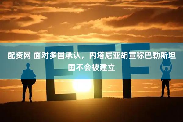 配资网 面对多国承认，内塔尼亚胡宣称巴勒斯坦国不会被建立