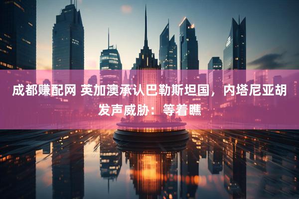 成都赚配网 英加澳承认巴勒斯坦国，内塔尼亚胡发声威胁：等着瞧