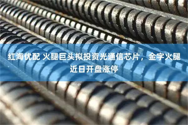 红海优配 火腿巨头拟投资光通信芯片，金字火腿近日开盘涨停