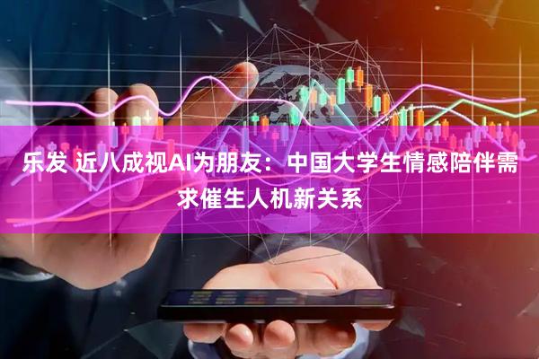乐发 近八成视AI为朋友：中国大学生情感陪伴需求催生人机新关系