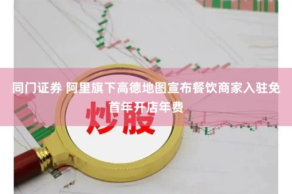 同门证券 阿里旗下高德地图宣布餐饮商家入驻免首年开店年费