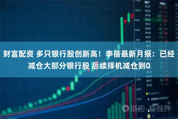 财富配资 多只银行股创新高！李蓓最新月报：已经减仓大部分银行股 后续择机减仓到0