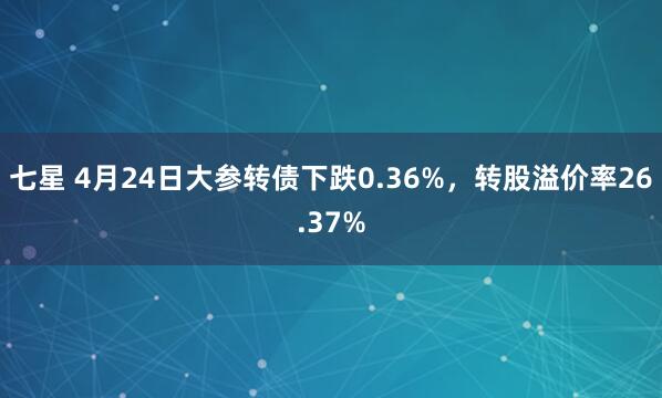 七星 4月24日大参转债下跌0.36%，转股溢价率26.37%