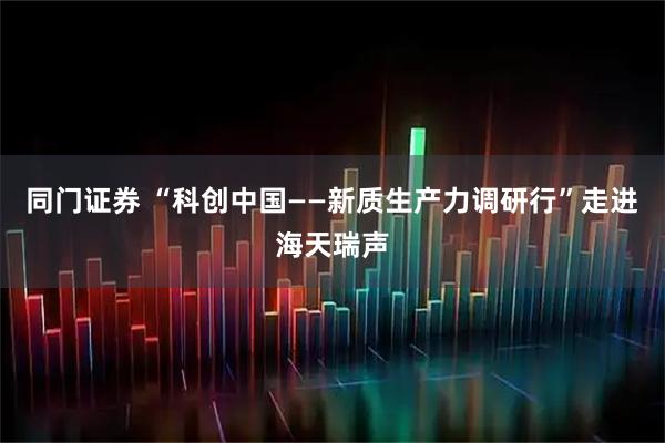 同门证券 “科创中国——新质生产力调研行”走进海天瑞声