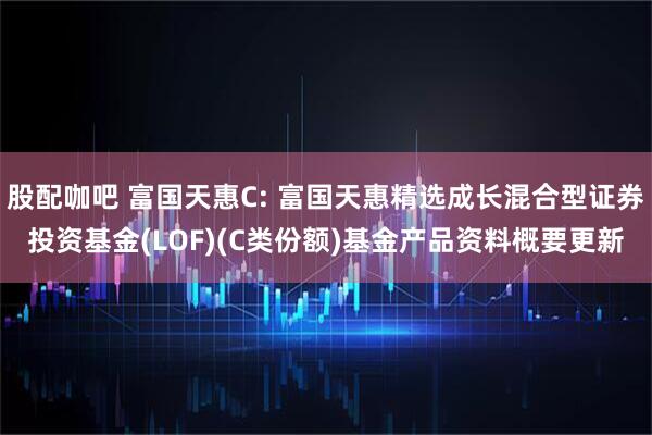 股配咖吧 富国天惠C: 富国天惠精选成长混合型证券投资基金(LOF)(C类份额)基金产品资料概要更新