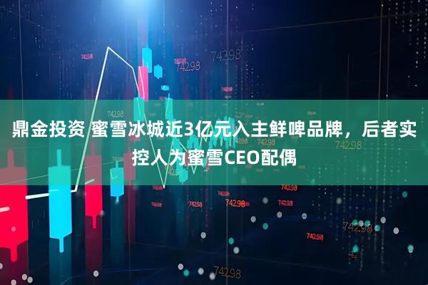 鼎金投资 蜜雪冰城近3亿元入主鲜啤品牌，后者实控人为蜜雪CEO配偶