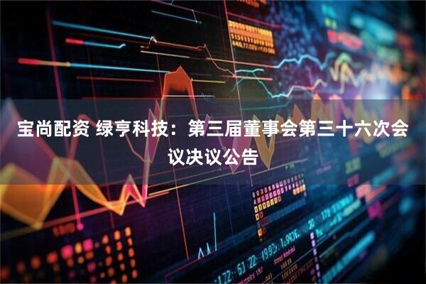 宝尚配资 绿亨科技：第三届董事会第三十六次会议决议公告
