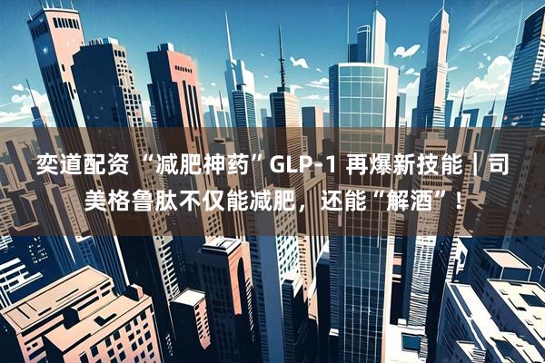 奕道配资 “减肥神药”GLP-1 再爆新技能｜司美格鲁肽不仅能减肥，还能“解酒”！