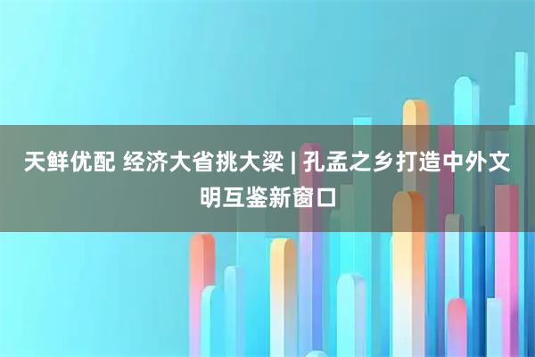 天鲜优配 经济大省挑大梁 | 孔孟之乡打造中外文明互鉴新窗口