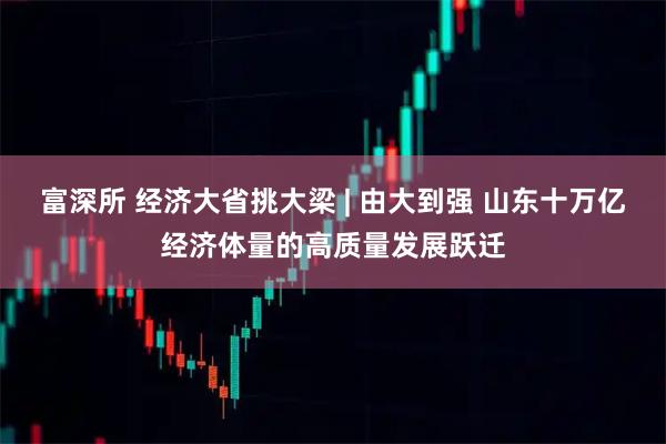 富深所 经济大省挑大梁 | 由大到强 山东十万亿经济体量的高质量发展跃迁