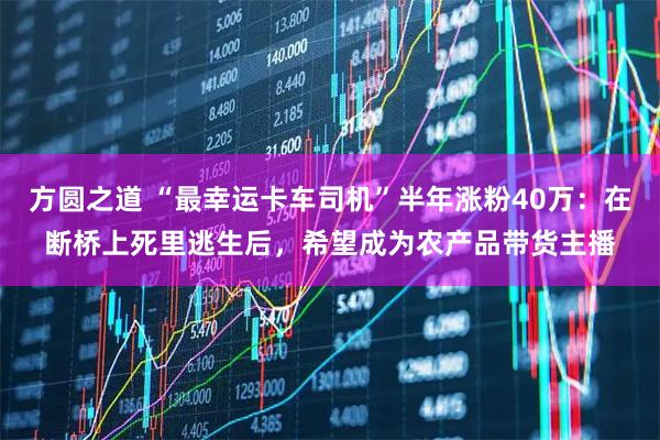 方圆之道 “最幸运卡车司机”半年涨粉40万：在断桥上死里逃生后，希望成为农产品带货主播