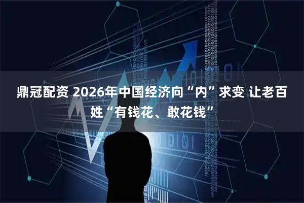 鼎冠配资 2026年中国经济向“内”求变 让老百姓“有钱花、敢花钱”