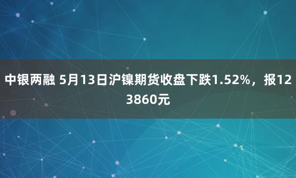 中银两融 5月13日沪镍期货收盘下跌1.52%，报123860元