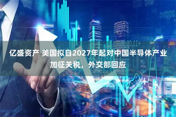 亿盛资产 美国拟自2027年起对中国半导体产业加征关税，外交部回应