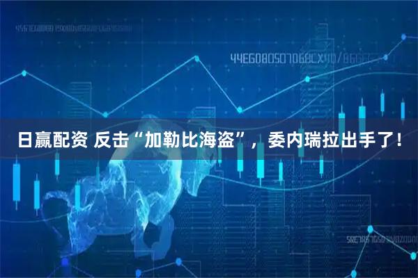 日赢配资 反击“加勒比海盗”，委内瑞拉出手了！