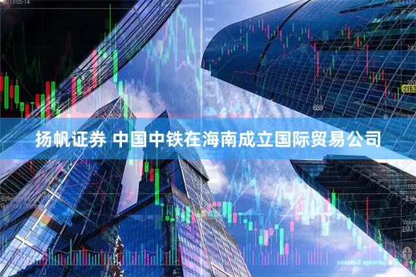 扬帆证券 中国中铁在海南成立国际贸易公司