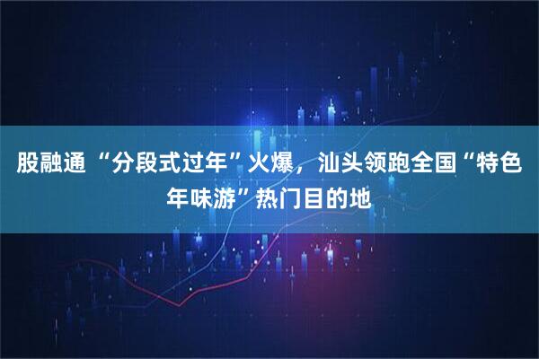 股融通 “分段式过年”火爆，汕头领跑全国“特色年味游”热门目的地