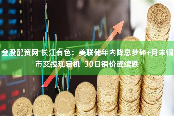 金股配资网 长江有色：美联储年内降息梦碎+月末铜市交投现宕机  30日铜价或续跌