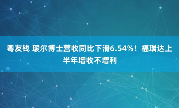 粤友钱 瑷尔博士营收同比下滑6.54%！福瑞达上半年增收不增利