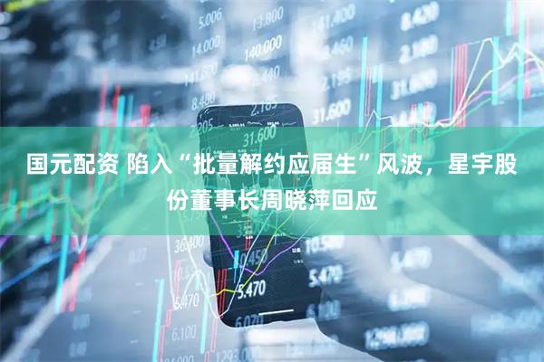 国元配资 陷入“批量解约应届生”风波，星宇股份董事长周晓萍回应