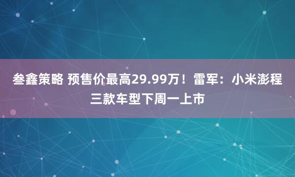 叁鑫策略 预售价最高29.99万！雷军：小米澎程三款车型下周一上市